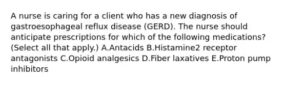 A nurse is caring for a client who has a new diagnosis of gastroesophageal reflux disease (GERD). The nurse should anticipate prescriptions for which of the following medications? (Select all that apply.) A.Antacids B.Histamine2 receptor antagonists C.Opioid analgesics D.Fiber laxatives E.Proton pump inhibitors