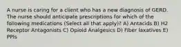 A nurse is caring for a client who has a new diagnosis of GERD. The nurse should anticipate prescriptions for which of the following medications (Select all that apply)? A) Antacids B) H2 Receptor Antagonists C) Opioid Analgesics D) Fiber laxatives E) PPIs