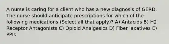 A nurse is caring for a client who has a new diagnosis of GERD. The nurse should anticipate prescriptions for which of the following medications (Select all that apply)? A) Antacids B) H2 Receptor Antagonists C) Opioid Analgesics D) Fiber laxatives E) PPIs