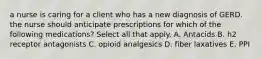 a nurse is caring for a client who has a new diagnosis of GERD. the nurse should anticipate prescriptions for which of the following medications? Select all that apply. A. Antacids B. h2 receptor antagonists C. opioid analgesics D. fiber laxatives E. PPI