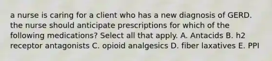 a nurse is caring for a client who has a new diagnosis of GERD. the nurse should anticipate prescriptions for which of the following medications? Select all that apply. A. Antacids B. h2 receptor antagonists C. opioid analgesics D. fiber laxatives E. PPI