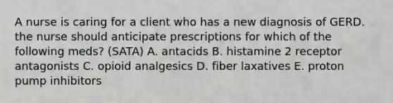 A nurse is caring for a client who has a new diagnosis of GERD. the nurse should anticipate prescriptions for which of the following meds? (SATA) A. antacids B. histamine 2 receptor antagonists C. opioid analgesics D. fiber laxatives E. proton pump inhibitors