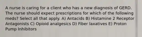 A nurse is caring for a client who has a new diagnosis of GERD. The nurse should expect prescriptions for which of the following meds? Select all that apply. A) Antacids B) Histamine 2 Receptor Antagonists C) Opioid analgesics D) Fiber laxatives E) Proton Pump Inhibitors