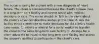 The nurse is caring for a client with a new diagnosis of heart failure. The client is concerned because the client's spouse lives in a long-term care facility and cannot assist with medical decisions or care. The nurse should: A. Talk to the client about the client's advanced directive wishes at this time. B. Ask the facility ethics committee to make decisions for the client's health care needs. C. Initiate a referral for a social worker to transfer the client to the same long-term care facility. D. Arrange for a client advocate to travel to the long-term care facility and assess the spouse's abilities to participate in the client's care.