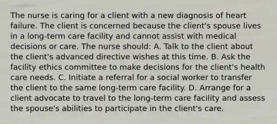 The nurse is caring for a client with a new diagnosis of heart failure. The client is concerned because the client's spouse lives in a long-term care facility and cannot assist with medical decisions or care. The nurse should: A. Talk to the client about the client's advanced directive wishes at this time. B. Ask the facility ethics committee to make decisions for the client's health care needs. C. Initiate a referral for a social worker to transfer the client to the same long-term care facility. D. Arrange for a client advocate to travel to the long-term care facility and assess the spouse's abilities to participate in the client's care.