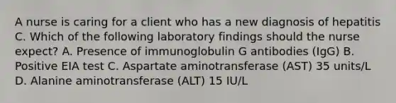 A nurse is caring for a client who has a new diagnosis of hepatitis C. Which of the following laboratory findings should the nurse expect? A. Presence of immunoglobulin G antibodies (IgG) B. Positive EIA test C. Aspartate aminotransferase (AST) 35 units/L D. Alanine aminotransferase (ALT) 15 IU/L