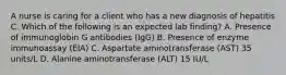 A nurse is caring for a client who has a new diagnosis of hepatitis C. Which of the following is an expected lab finding? A. Presence of immunoglobin G antibodies (IgG) B. Presence of enzyme immunoassay (EIA) C. Aspartate aminotransferase (AST) 35 units/L D. Alanine aminotransferase (ALT) 15 IU/L