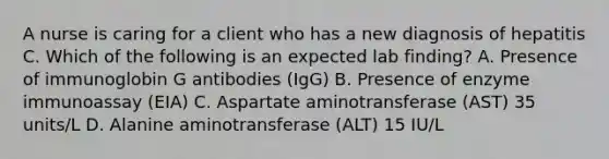 A nurse is caring for a client who has a new diagnosis of hepatitis C. Which of the following is an expected lab finding? A. Presence of immunoglobin G antibodies (IgG) B. Presence of enzyme immunoassay (EIA) C. Aspartate aminotransferase (AST) 35 units/L D. Alanine aminotransferase (ALT) 15 IU/L