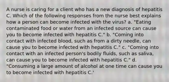 A nurse is caring for a client who has a new diagnosis of hepatitis C. Which of the following responses from the nurse best explains how a person can become infected with the virus? a. "Eating contaminated food or water from an infected source can cause you to become infected with hepatitis C." b. "Coming into contact with infected blood, such as from a dirty needle, can cause you to become infected with hepatitis C." c. "Coming into contact with an infected person's bodily fluids, such as saliva, can cause you to become infected with hepatitis C." d. "Consuming a large amount of alcohol at one time can cause you to become infected with hepatitis C.'