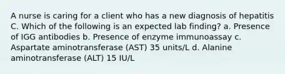 A nurse is caring for a client who has a new diagnosis of hepatitis C. Which of the following is an expected lab finding? a. Presence of IGG antibodies b. Presence of enzyme immunoassay c. Aspartate aminotransferase (AST) 35 units/L d. Alanine aminotransferase (ALT) 15 IU/L