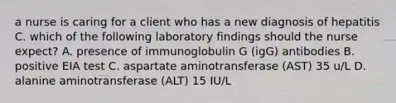 a nurse is caring for a client who has a new diagnosis of hepatitis C. which of the following laboratory findings should the nurse expect? A. presence of immunoglobulin G (igG) antibodies B. positive EIA test C. aspartate aminotransferase (AST) 35 u/L D. alanine aminotransferase (ALT) 15 IU/L