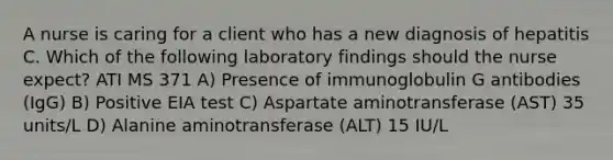 A nurse is caring for a client who has a new diagnosis of hepatitis C. Which of the following laboratory findings should the nurse expect? ATI MS 371 A) Presence of immunoglobulin G antibodies (IgG) B) Positive EIA test C) Aspartate aminotransferase (AST) 35 units/L D) Alanine aminotransferase (ALT) 15 IU/L