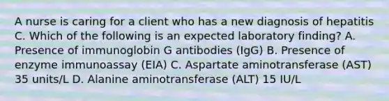 A nurse is caring for a client who has a new diagnosis of hepatitis C. Which of the following is an expected laboratory finding? A. Presence of immunoglobin G antibodies (IgG) B. Presence of enzyme immunoassay (EIA) C. Aspartate aminotransferase (AST) 35 units/L D. Alanine aminotransferase (ALT) 15 IU/L