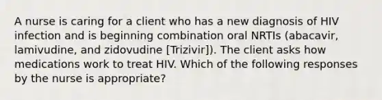 A nurse is caring for a client who has a new diagnosis of HIV infection and is beginning combination oral NRTIs (abacavir, lamivudine, and zidovudine [Trizivir]). The client asks how medications work to treat HIV. Which of the following responses by the nurse is appropriate?