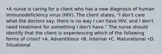 •A nurse is caring for a client who has a new diagnosis of human immunodeficiency virus (HIV). The client states, "I don't care what the doctors say, there is no way I can have HIV, and I don't need treatment for something I don't have." The nurse should identify that the client is experiencing which of the following forms of crisis?​ •A. Adventitious •​B. Internal •​C. Maturational •​D. Situational