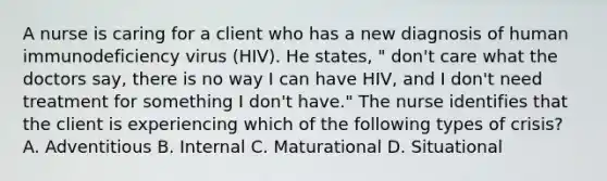 A nurse is caring for a client who has a new diagnosis of human immunodeficiency virus (HIV). He states, " don't care what the doctors say, there is no way I can have HIV, and I don't need treatment for something I don't have." The nurse identifies that the client is experiencing which of the following types of crisis? A. Adventitious B. Internal C. Maturational D. Situational