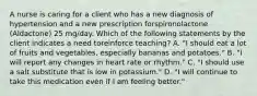 A nurse is caring for a client who has a new diagnosis of hypertension and a new prescription forspironolactone (Aldactone) 25 mg/day. Which of the following statements by the client indicates a need toreinforce teaching? A. "I should eat a lot of fruits and vegetables, especially bananas and potatoes." B. "I will report any changes in heart rate or rhythm." C. "I should use a salt substitute that is low in potassium." D. "I will continue to take this medication even if I am feeling better."