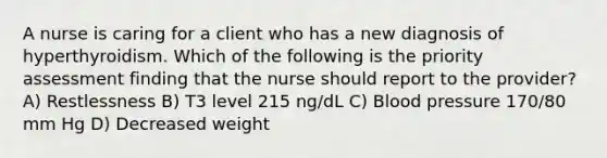 A nurse is caring for a client who has a new diagnosis of hyperthyroidism. Which of the following is the priority assessment finding that the nurse should report to the provider? A) Restlessness B) T3 level 215 ng/dL C) <a href='https://www.questionai.com/knowledge/kD0HacyPBr-blood-pressure' class='anchor-knowledge'>blood pressure</a> 170/80 mm Hg D) Decreased weight