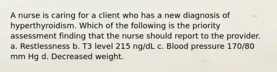 A nurse is caring for a client who has a new diagnosis of hyperthyroidism. Which of the following is the priority assessment finding that the nurse should report to the provider. a. Restlessness b. T3 level 215 ng/dL c. Blood pressure 170/80 mm Hg d. Decreased weight.