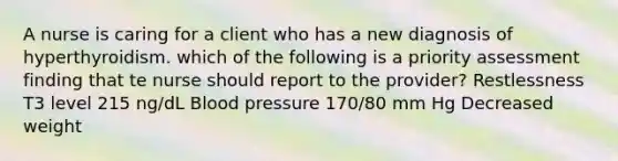 A nurse is caring for a client who has a new diagnosis of hyperthyroidism. which of the following is a priority assessment finding that te nurse should report to the provider? Restlessness T3 level 215 ng/dL Blood pressure 170/80 mm Hg Decreased weight