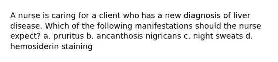 A nurse is caring for a client who has a new diagnosis of liver disease. Which of the following manifestations should the nurse expect? a. pruritus b. ancanthosis nigricans c. night sweats d. hemosiderin staining
