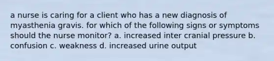 a nurse is caring for a client who has a new diagnosis of myasthenia gravis. for which of the following signs or symptoms should the nurse monitor? a. increased inter cranial pressure b. confusion c. weakness d. increased urine output