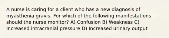 A nurse is caring for a client who has a new diagnosis of myasthenia gravis. For which of the following manifestations should the nurse monitor? A) Confusion B) Weakness C) Increased intracranial pressure D) Increased urinary output