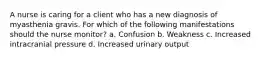 A nurse is caring for a client who has a new diagnosis of myasthenia gravis. For which of the following manifestations should the nurse monitor? a. Confusion b. Weakness c. Increased intracranial pressure d. Increased urinary output