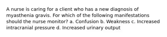 A nurse is caring for a client who has a new diagnosis of myasthenia gravis. For which of the following manifestations should the nurse monitor? a. Confusion b. Weakness c. Increased intracranial pressure d. Increased urinary output