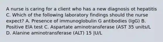 A nurse is caring for a client who has a new diagnosis ot hepatitis C. Which of the following laboratory findings should the nurse expect? A. Presence of immunoglobulin G antibodies (IgG) B. Positive ElA test C. Aspartate aminotransferase (AST 35 units/L D. Alanine aminotransferase (ALT) 15 |U/L