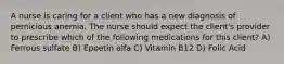 A nurse is caring for a client who has a new diagnosis of pernicious anemia. The nurse should expect the client's provider to prescribe which of the following medications for this client? A) Ferrous sulfate B) Epoetin alfa C) Vitamin B12 D) Folic Acid