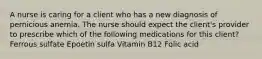 A nurse is caring for a client who has a new diagnosis of pernicious anemia. The nurse should expect the client's provider to prescribe which of the following medications for this client? Ferrous sulfate Epoetin sulfa Vitamin B12 Folic acid