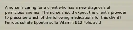 A nurse is caring for a client who has a new diagnosis of pernicious anemia. The nurse should expect the client's provider to prescribe which of the following medications for this client? Ferrous sulfate Epoetin sulfa Vitamin B12 Folic acid