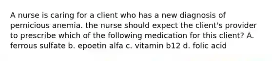 A nurse is caring for a client who has a new diagnosis of pernicious anemia. the nurse should expect the client's provider to prescribe which of the following medication for this client? A. ferrous sulfate b. epoetin alfa c. vitamin b12 d. folic acid