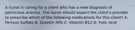 A nurse is caring for a client who has a new diagnosis of pernicious anemia. The nurse should expect the client's provider to prescribe which of the following medications for this client? A. Ferrous Sulfate B. Epoetin Alfa C. Vitamin B12 D. Folic Acid