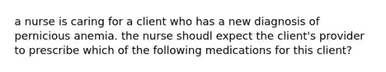 a nurse is caring for a client who has a new diagnosis of pernicious anemia. the nurse shoudl expect the client's provider to prescribe which of the following medications for this client?