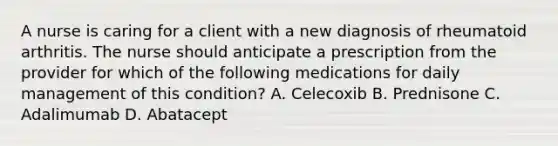 A nurse is caring for a client with a new diagnosis of rheumatoid arthritis. The nurse should anticipate a prescription from the provider for which of the following medications for daily management of this condition? A. Celecoxib B. Prednisone C. Adalimumab D. Abatacept