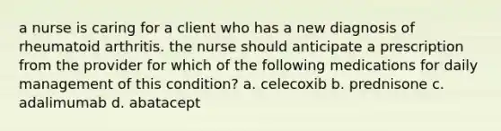 a nurse is caring for a client who has a new diagnosis of rheumatoid arthritis. the nurse should anticipate a prescription from the provider for which of the following medications for daily management of this condition? a. celecoxib b. prednisone c. adalimumab d. abatacept