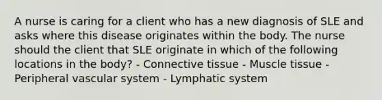 A nurse is caring for a client who has a new diagnosis of SLE and asks where this disease originates within the body. The nurse should the client that SLE originate in which of the following locations in the body? - Connective tissue - Muscle tissue - Peripheral vascular system - Lymphatic system