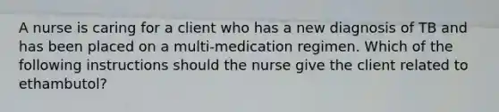 A nurse is caring for a client who has a new diagnosis of TB and has been placed on a multi-medication regimen. Which of the following instructions should the nurse give the client related to ethambutol?