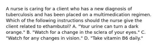 A nurse is caring for a client who has a new diagnosis of tuberculosis and has been placed on a multimedication regimen. Which of the following instructions should the nurse give the client related to ethambutol? A. "Your urine can turn a dark orange." B. "Watch for a change in the sclera of your eyes." C. "Watch for any changes in vision." D. "Take vitamin B6 daily."
