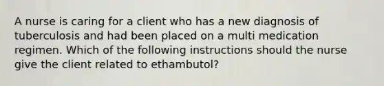 A nurse is caring for a client who has a new diagnosis of tuberculosis and had been placed on a multi medication regimen. Which of the following instructions should the nurse give the client related to ethambutol?