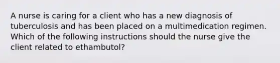 A nurse is caring for a client who has a new diagnosis of tuberculosis and has been placed on a multimedication regimen. Which of the following instructions should the nurse give the client related to ethambutol?