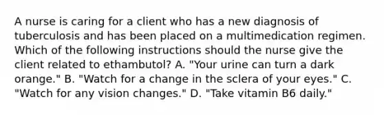 A nurse is caring for a client who has a new diagnosis of tuberculosis and has been placed on a multimedication regimen. Which of the following instructions should the nurse give the client related to ethambutol? A. "Your urine can turn a dark orange." B. "Watch for a change in the sclera of your eyes." C. "Watch for any vision changes." D. "Take vitamin B6 daily."