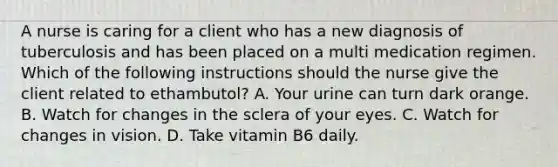 A nurse is caring for a client who has a new diagnosis of tuberculosis and has been placed on a multi medication regimen. Which of the following instructions should the nurse give the client related to ethambutol? A. Your urine can turn dark orange. B. Watch for changes in the sclera of your eyes. C. Watch for changes in vision. D. Take vitamin B6 daily.