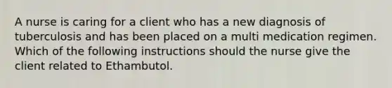 A nurse is caring for a client who has a new diagnosis of tuberculosis and has been placed on a multi medication regimen. Which of the following instructions should the nurse give the client related to Ethambutol.
