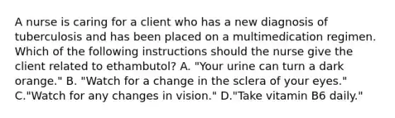 A nurse is caring for a client who has a new diagnosis of tuberculosis and has been placed on a multimedication regimen. Which of the following instructions should the nurse give the client related to ethambutol? A. "Your urine can turn a dark orange." B. "Watch for a change in the sclera of your eyes." C."Watch for any changes in vision." D."Take vitamin B6 daily."