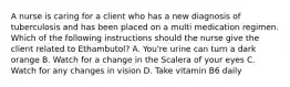 A nurse is caring for a client who has a new diagnosis of tuberculosis and has been placed on a multi medication regimen. Which of the following instructions should the nurse give the client related to Ethambutol? A. You're urine can turn a dark orange B. Watch for a change in the Scalera of your eyes C. Watch for any changes in vision D. Take vitamin B6 daily