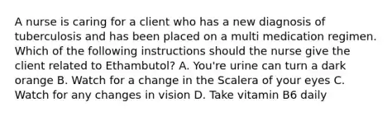 A nurse is caring for a client who has a new diagnosis of tuberculosis and has been placed on a multi medication regimen. Which of the following instructions should the nurse give the client related to Ethambutol? A. You're urine can turn a dark orange B. Watch for a change in the Scalera of your eyes C. Watch for any changes in vision D. Take vitamin B6 daily