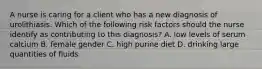 A nurse is caring for a client who has a new diagnosis of urolithiasis. Which of the following risk factors should the nurse identify as contributing to this diagnosis? A. low levels of serum calcium B. female gender C. high purine diet D. drinking large quantities of fluids